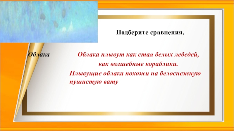 Подберите сравнения.Облака плывут как стая белых лебедей, как волшебные кораблики.Плывущие облака похожи на белоснежную пушистую ватуОблака