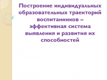 Презентация Построение индивидуальных образовательных траекторий-эффективная система выявления и развития способностей воспитанников