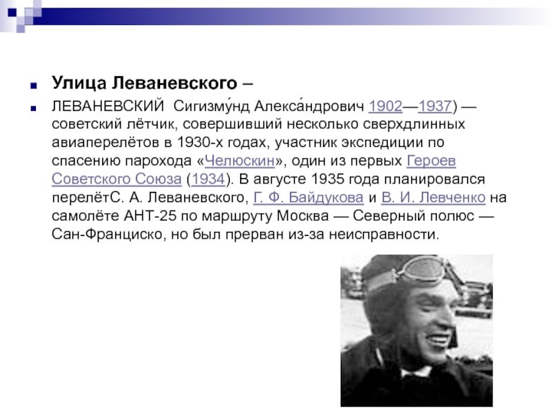 Улица Леваневского –ЛЕВАНЕВСКИЙ Сигизму́нд Алекса́ндрович 1902—1937) — советский лётчик, совершивший несколько сверхдлинных авиаперелётов в 1930-х годах, участник экспедиции по