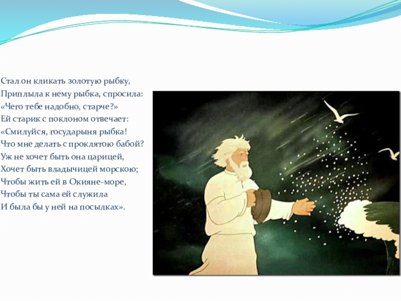 Стал он кликать золотую рыбку,Приплыла к нему рыбка, спросила:«Чего тебе надобно, старче?»Ей старик с поклоном отвечает:«Смилуйся, государыня