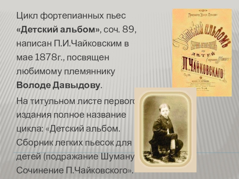Цикл фортепианных пьес «Детский альбом», соч. 89, написан П.И.Чайковским в мае 1878г., посвящен любимому племяннику Володе Давыдову.На