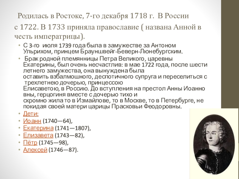  Родилась в Ростоке, 7-го декабря 1718 г.  В России с 1722. В 1733 приняла православие ( названа Анной в честь императрицы).С 3-го  июля 1739 года была в замужестве за Антоном Ульрихом, принцем Брауншвейг-Беверн-Люнебургским. Брак родной племянницы Петра Великого, царевны Екатерины, был очень несчастлив: в мае 1722 года, после шестилетнего замужества, она вынуждена была оставить взбалмошного, деспотичного супруга и переселиться с трехлетнею дочерью, принцессою