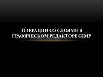 Презентация ОПЕРАЦИИ СО СЛОЯМИ В ГРАФИЧЕСКОМ РЕДАКТОРЕ GIMP