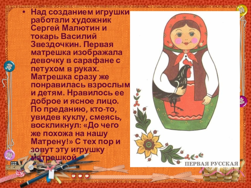 Над созданием игрушки работали художник Сергей Малютин и токарь Василий Звездочкин. Первая матрешка изображала девочку в сарафане