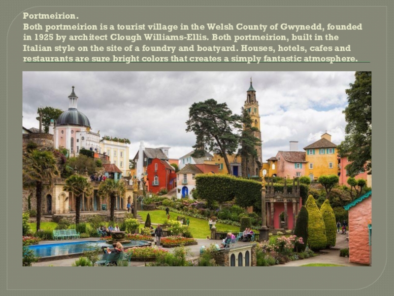 Portmeirion. Both portmeirion is a tourist village in the Welsh County of Gwynedd, founded in 1925 by