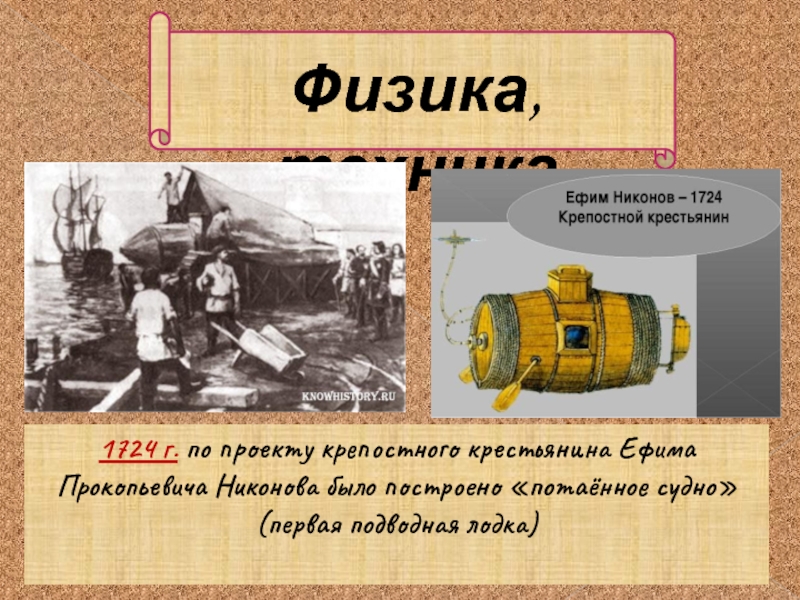 Физика, техника1724 г. по проекту крепостного крестьянина Ефима Прокопьевича Никонова было построено «потаённое судно» (первая подводная лодка)