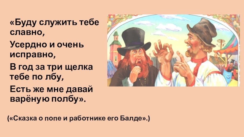 «Буду служить тебе славно,Усердно и очень исправно,В год за три щелка тебе по лбу,Есть же мне давай