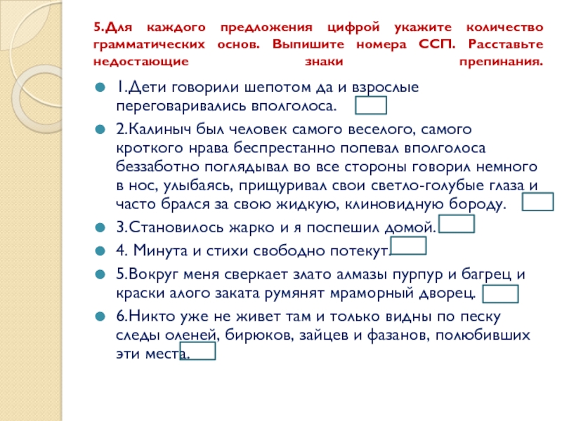 5.Для каждого предложения цифрой укажите количество грамматических основ. Выпишите номера ССП. Расставьте недостающие знаки препинания. 1.Дети говорили