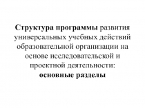 Презентация Структура программы развития универсальных учебных действий образовательной организации на основе исследовательской и проектной деятельности: основные разделы