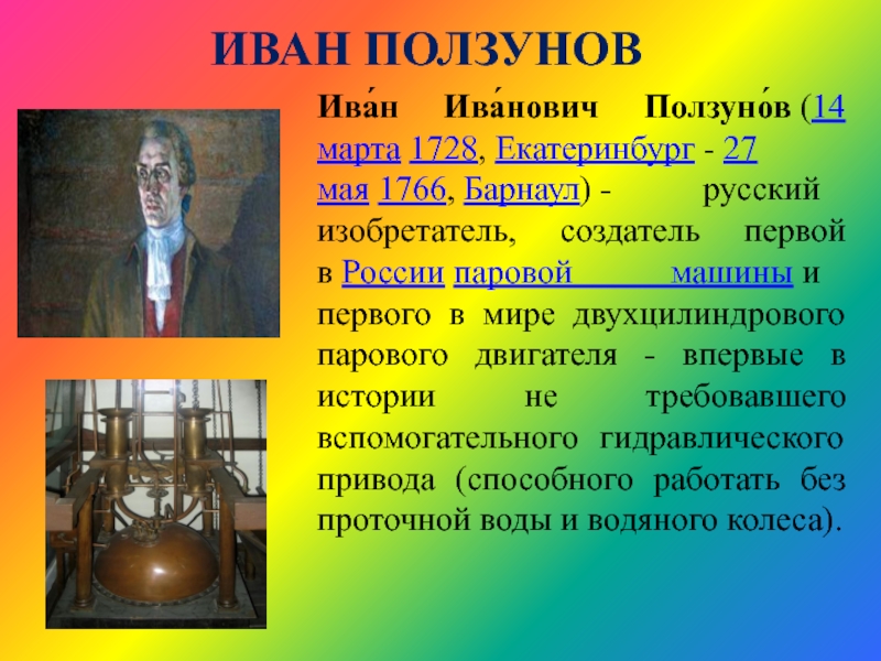 ИВАН ПОЛЗУНОВИва́н Ива́нович Ползуно́в (14 марта 1728, Екатеринбург - 27 мая 1766, Барнаул) - русский изобретатель, создатель первой в России паровой машины и первого в мире двухцилиндрового парового
