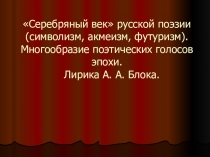 Серебряный век русской поэзии (символизм, акмеизм, футуризм). Многообразие поэтических голосов эпохи. Лирика А. А. Блока.