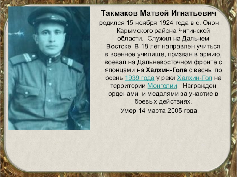Такмаков Матвей Игнатьевичродился 15 ноября 1924 года в с. Онон Карымского района Читинской области. Служил на Дальнем