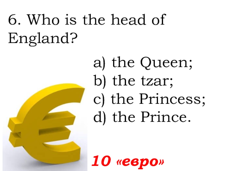 6. Who is the head of England?  10 «евро»а) the Queen; b) the tzar; c) the