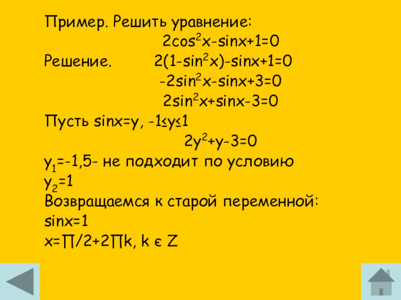 Пример. Решить уравнение:2cos2x-sinx+1=0Решение.     2(1-sin2x)-sinx+1=0-2sin2x-sinx+3=02sin2x+sinx-3=0Пусть sinx=y, -1≤y≤12y2+y-3=0y1=-1,5- не подходит по условиюy2=1Возвращаемся к старой переменной:sinx=1x=∏/2+2∏k,
