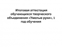 Итоговая аттестация обучающихся творческого объединения Умелые руки, 1 год обучения