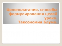 Презентация.Целеполагание, способы формулирования целей урока.Таксономия Блума.