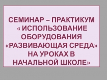 Презентация: Семинар – практикум   Использование оборудования Развивающая среда на уроках в начальной школе