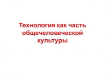 Презентация по технологии 10 - 11 класс Технология как часть общечеловеческой культуры