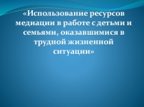 Презентация по психологии Использование ресурсов медиации в работе с детьми и семьями, оказавшимися в трудной жизненной ситуации