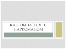 Презентация к классному часуКак ОБЩАТЬСЯ С НАРКОМАНОМ