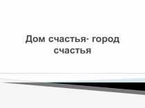 Презентация Дом счастья- город счастья