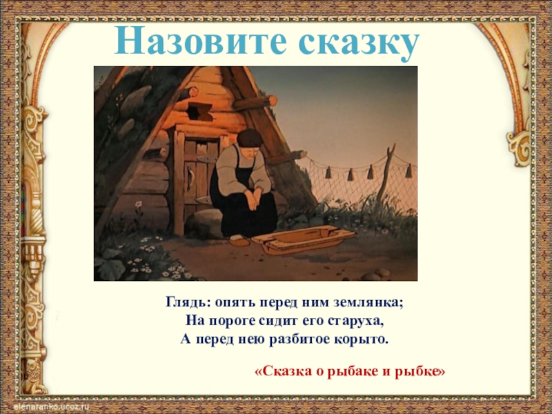 Назовите сказкуГлядь: опять перед ним землянка;На пороге сидит его старуха,А перед нею разбитое корыто.«Сказка о рыбаке и