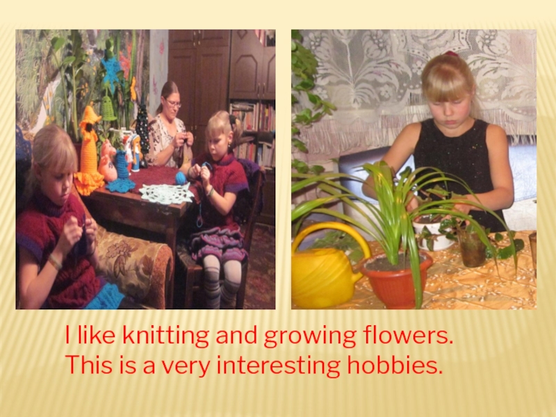 I like knitting and growing flowers.This is a very interesting hobbies.