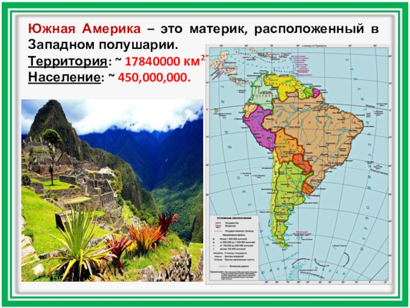 Южная Америка – это материк, расположенный в Западном полушарии.Территория: ~ 17840000 км2.Население: ~ 450,000,000.