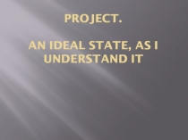 Презентация. Project.An Ideal State, as I Understand It