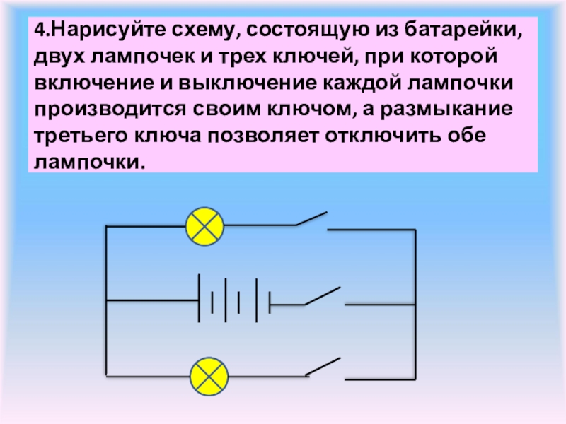 4.Нарисуйте схему, состоящую из батарейки, двух лампочек и трех ключей, при которой включение и выключение каждой лампочки