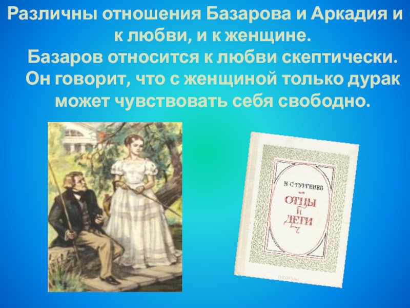 Различны отношения Базарова и Аркадия и к любви, и к женщине. Базаров относится к любви скептически. Он