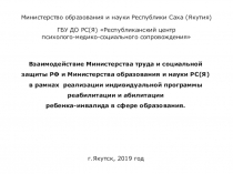 Взаимодействие Министерства труда и социальной защиты РФ и Министерства образования и науки РС(Я) в рамках реализации ИНДИВИДУАЛЬНОЙ ПРОГРАММЫ РЕАБИЛИТАЦИИ И АБИЛИТАЦИИ ребенка-инвалида в сфере образования