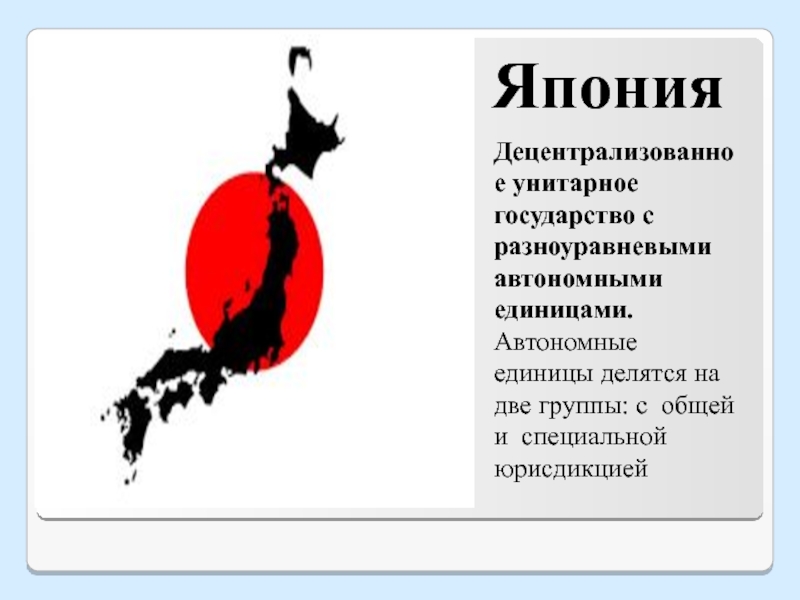 ЯпонияДецентрализованное унитарное государство с разноуравневыми автономными единицами.Автономные единицы делятся на две группы: с общей и специальной юрисдикцией