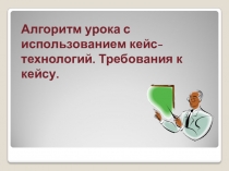 Алгоритм урока с использованием кейс- технологий. Требования к кейсу.