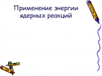 Презентация к уроку по физике в 11 классе Применение энергии ядерных реакций