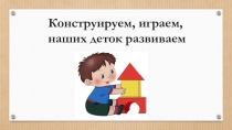 Презентация :Конструируем, играем, наших деток развиваем