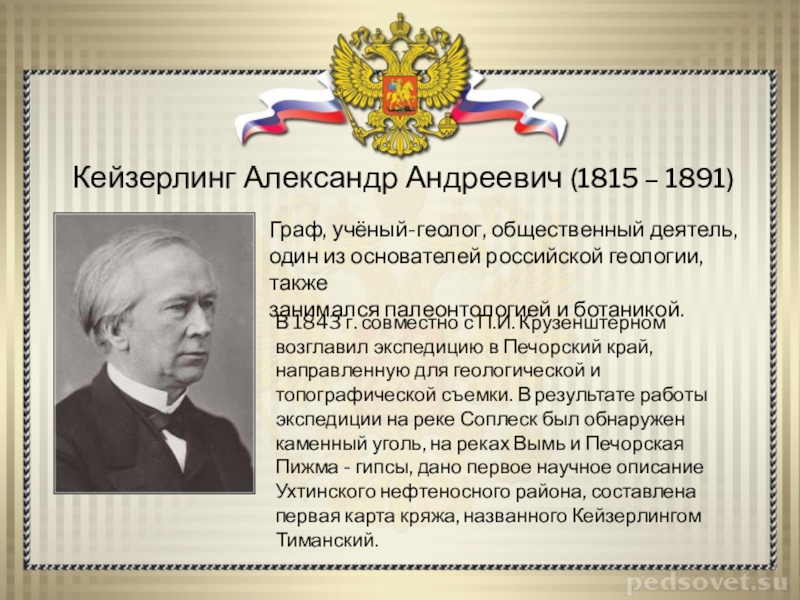 Кейзерлинг Александр Андреевич (1815 – 1891)Граф, учёный-геолог, общественный деятель, один из основателей российской геологии, также занимался палеонтологией и ботаникой.В 1843 г.