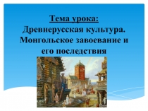 ПрезентацияТема урока: Древнерусская культура. Монгольское завоевание и его последствия