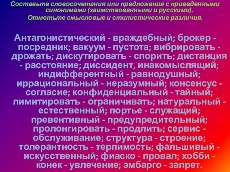 Составьте словосочетания или предложения с приведенными синонимами (заимствованными и русскими). Отметьте смысловые и стилистические различия.Антагонистический - враждебный;