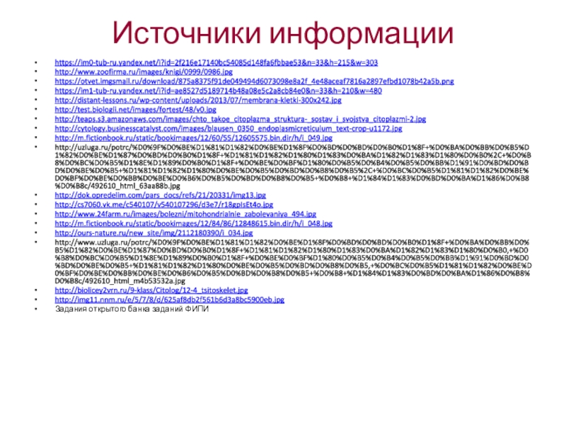 Источники информацииhttps://im0-tub-ru.yandex.net/i?id=2f216e17140bc54085d148fa6fbbae53&n=33&h=215&w=303http://www.zoofirma.ru/images/knigi/0999/0986.jpghttps://otvet.imgsmail.ru/download/875a8375f91de049494d6073098e8a2f_4e48aceaf7816a2897efbd1078b42a5b.pnghttps://im1-tub-ru.yandex.net/i?id=ae8527d5189714b48a08e5c2a8cb84e0&n=33&h=210&w=480http://distant-lessons.ru/wp-content/uploads/2013/07/membrana-kletki-300x242.jpghttp://test.biologii.net/images/fortest/48/v0.jpghttp://teaps.s3.amazonaws.com/images/chto_takoe_citoplazma_struktura-_sostav_i_svojstva_citoplazmi-2.jpghttp://cytology.businesscatalyst.com/images/blausen_0350_endoplasmicreticulum_text-crop-u1172.jpghttp://m.fictionbook.ru/static/bookimages/12/60/55/12605575.bin.dir/h/i_049.jpghttp://uzluga.ru/potrc/%D0%9F%D0%BE%D1%81%D1%82%D0%BE%D1%8F%D0%BD%D0%BD%D0%B0%D1%8F+%D0%BA%D0%BB%D0%B5%D1%82%D0%BE%D1%87%D0%BD%D0%B0%D1%8F+%D1%81%D1%82%D1%80%D1%83%D0%BA%D1%82%D1%83%D1%80%D0%B0%2C+%D0%B8%D0%BC%D0%B5%D1%8E%D1%89%D0%B0%D1%8F+%D0%BE%D0%BF%D1%80%D0%B5%D0%B4%D0%B5%D0%BB%D1%91%D0%BD%D0%BD%D0%BE%D0%B5+%D1%81%D1%82%D1%80%D0%BE%D0%B5%D0%BD%D0%B8%D0%B5%2C+%D0%BC%D0%B5%D1%81%D1%82%D0%BE%D0%BF%D0%BE%D0%BB%D0%BE%D0%B6%D0%B5%D0%BD%D0%B8%D0%B5+%D0%B8+%D1%84%D1%83%D0%BD%D0%BA%D1%86%D0%B8%D0%B8c/492610_html_63aa88b.jpghttp://dok.opredelim.com/pars_docs/refs/21/20331/img13.jpghttp://cs7060.vk.me/c540107/v540107296/d3e7/r18gpIsEt4o.jpghttp://www.24farm.ru/images/bolezni/mitohondrialnie_zabolevaniya_494.jpghttp://m.fictionbook.ru/static/bookimages/12/84/86/12848615.bin.dir/h/i_048.jpghttp://ours-nature.ru/new_site/img/2112180390/i_034.jpghttp://www.uzluga.ru/potrc/%D0%9F%D0%BE%D1%81%D1%82%D0%BE%D1%8F%D0%BD%D0%BD%D0%B0%D1%8F+%D0%BA%D0%BB%D0%B5%D1%82%D0%BE%D1%87%D0%BD%D0%B0%D1%8F+%D1%81%D1%82%D1%80%D1%83%D0%BA%D1%82%D1%83%D1%80%D0%B0,+%D0%B8%D0%BC%D0%B5%D1%8E%D1%89%D0%B0%D1%8F+%D0%BE%D0%BF%D1%80%D0%B5%D0%B4%D0%B5%D0%BB%D1%91%D0%BD%D0%BD%D0%BE%D0%B5+%D1%81%D1%82%D1%80%D0%BE%D0%B5%D0%BD%D0%B8%D0%B5,+%D0%BC%D0%B5%D1%81%D1%82%D0%BE%D0%BF%D0%BE%D0%BB%D0%BE%D0%B6%D0%B5%D0%BD%D0%B8%D0%B5+%D0%B8+%D1%84%D1%83%D0%BD%D0%BA%D1%86%D0%B8%D0%B8c/492610_html_m4b53532a.jpghttp://biolicey2vrn.ru/9-klass/Citolog/12-4_tsitoskelet.jpghttp://img11.nnm.ru/e/5/7/8/d/625af8db2f561b6d3a8bc5900eb.jpgЗадания открытого банка заданий ФИПИ