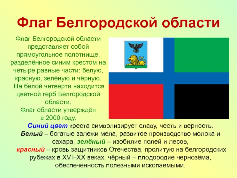 Флаг Белгородской областиФлаг Белгородской области представляет собой прямоугольное полотнище, разделённое синим крестом на четыре равные части: белую,