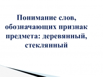Понимание слов, обозначающих признак предмета: деревянный, стеклянный