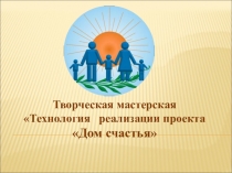 Творческая мастерская Технология реализации проекта Дом счастья