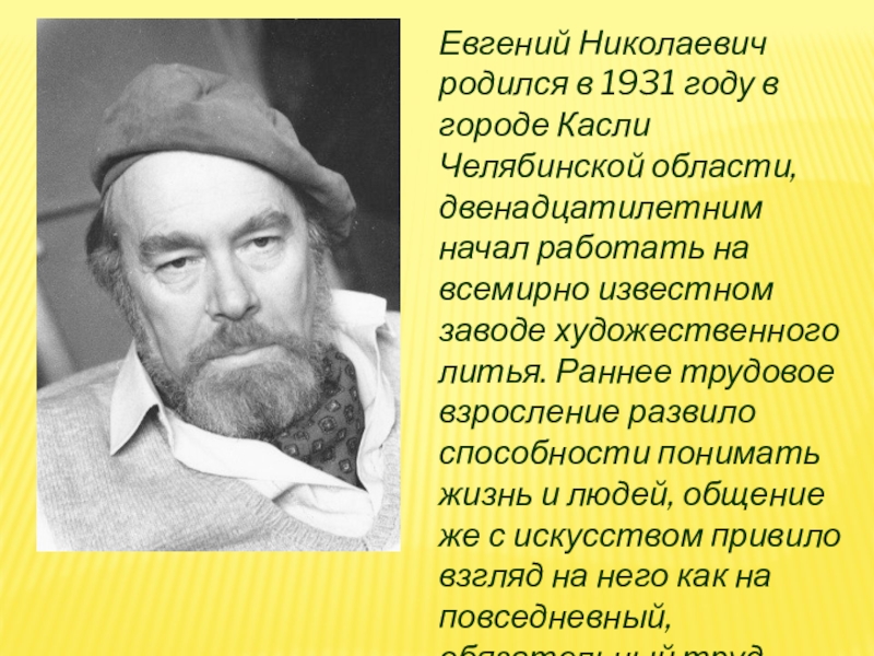 Евгений Николаевич родился в 1931 году в городе Касли Челябинской области, двенадцатилетним начал работать на всемирно известном