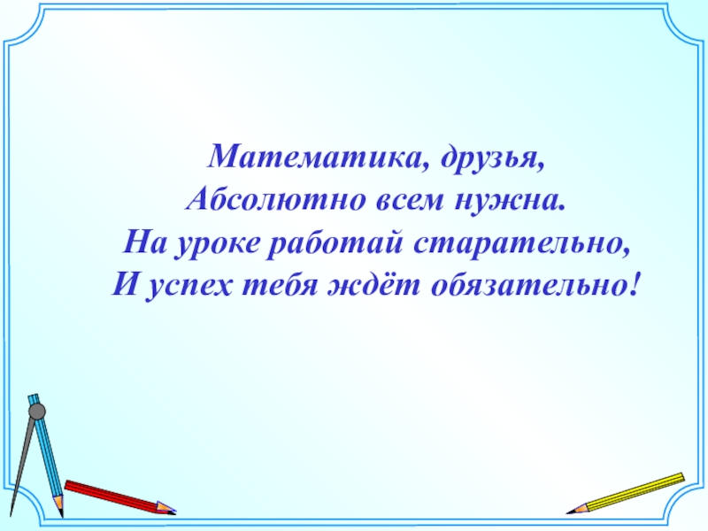 Математика, друзья, Абсолютно всем нужна. На уроке работай старательно, И успех тебя ждёт обязательно!