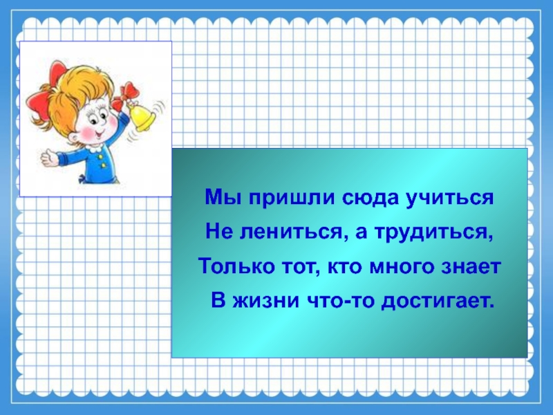 Мы пришли сюда учитьсяНе лениться, а трудиться,Только тот, кто много знает В жизни что-то достигает.