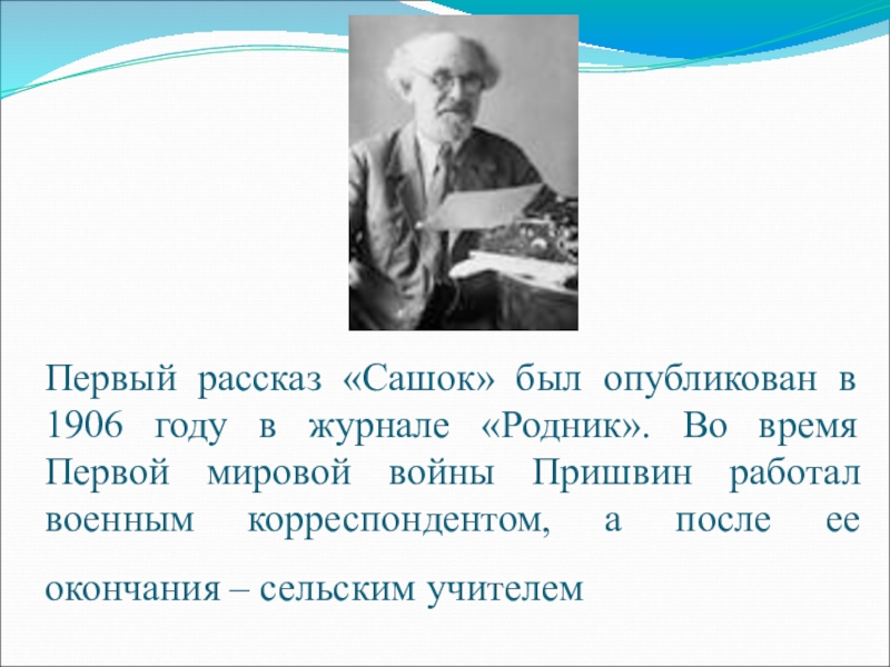 Первый рассказ «Сашок» был опубликован в 1906 году в журнале «Родник». Во время Первой мировой войны Пришвин