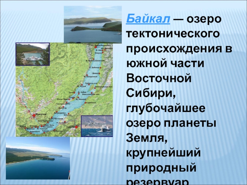 Байкал — озеро тектонического происхождения в южной части Восточной Сибири, глубочайшее озеро планеты Земля, крупнейший природный резервуар пресной