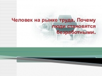 Презентация к занятию Человек на рынке труда. Почему люди становятся безработными?