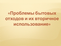 Презентация Проблемы бытовых отходов и их вторичное использование